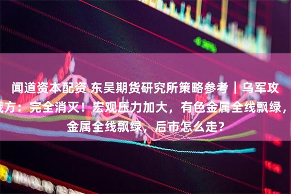 闻道资本配资 东吴期货研究所策略参考｜乌军攻入俄境内，俄方：完全消灭！宏观压力加大，有色金属全线飘绿，后市怎么走？
