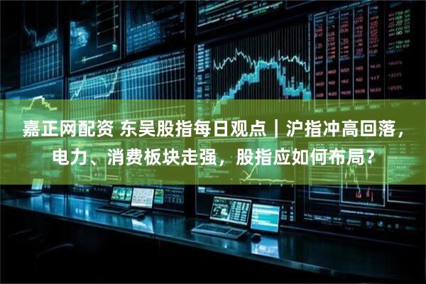 嘉正网配资 东吴股指每日观点｜沪指冲高回落，电力、消费板块走强，股指应如何布局？