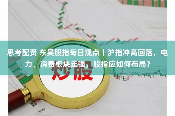 思考配资 东吴股指每日观点｜沪指冲高回落，电力、消费板块走强，股指应如何布局？
