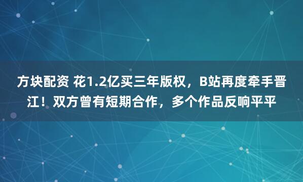 方块配资 花1.2亿买三年版权，B站再度牵手晋江！双方曾有短期合作，多个作品反响平平