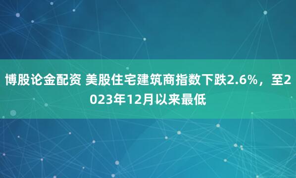 博股论金配资 美股住宅建筑商指数下跌2.6%，至2023年12月以来最低
