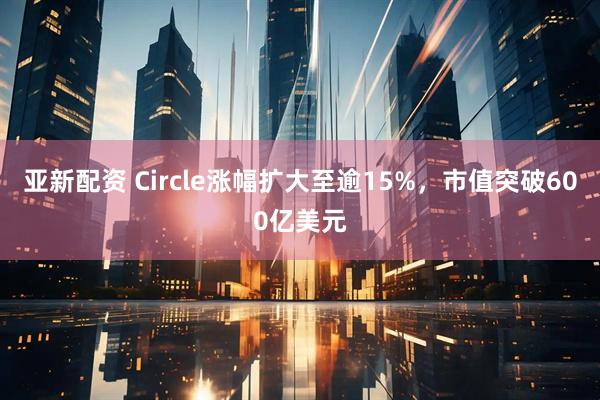 亚新配资 Circle涨幅扩大至逾15%，市值突破600亿美元