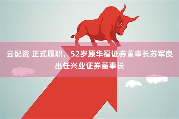 云配资 正式履职，52岁原华福证券董事长苏军良出任兴业证券董事长