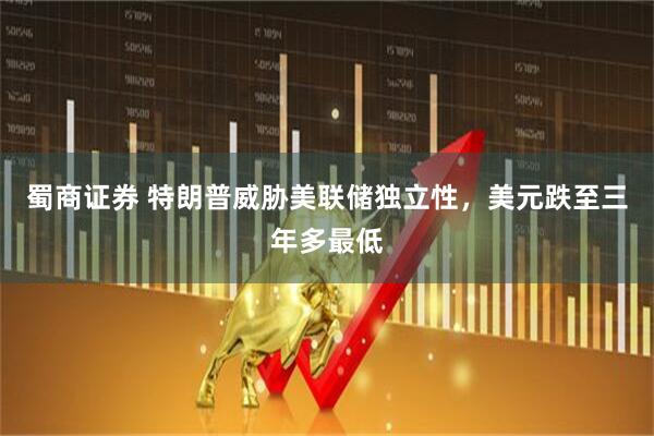 蜀商证券 特朗普威胁美联储独立性，美元跌至三年多最低
