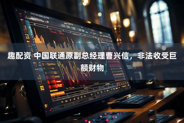 趣配资 中国联通原副总经理曹兴信，非法收受巨额财物
