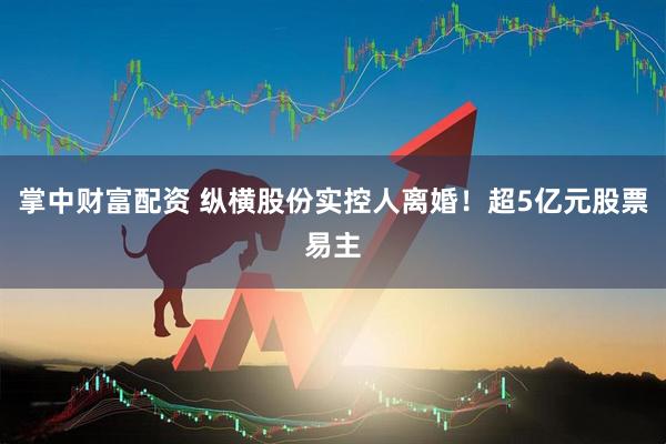 掌中财富配资 纵横股份实控人离婚！超5亿元股票易主