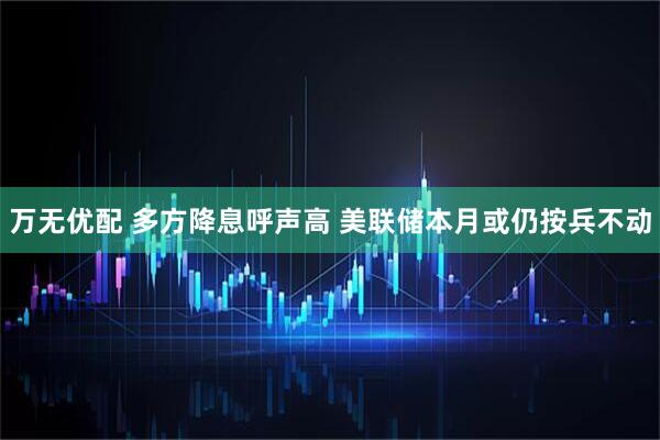 万无优配 多方降息呼声高 美联储本月或仍按兵不动