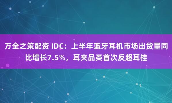 万全之策配资 IDC：上半年蓝牙耳机市场出货量同比增长7.5%，耳夹品类首次反超耳挂