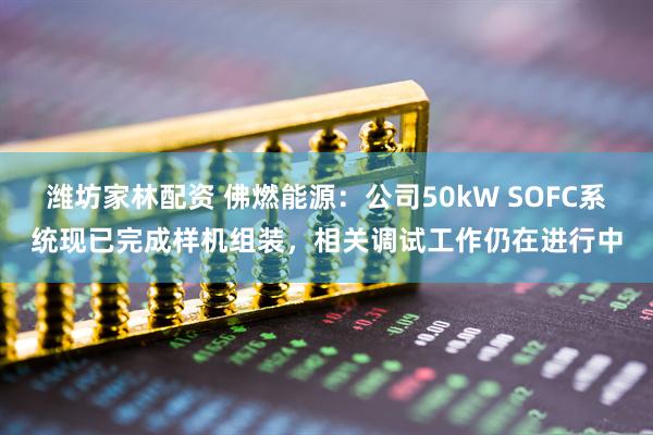 潍坊家林配资 佛燃能源：公司50kW SOFC系统现已完成样机组装，相关调试工作仍在进行中