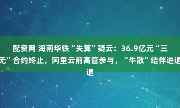 配资网 海南华铁“失算”疑云：36.9亿元“三无”合约终止，阿里云前高管参与，“牛散”结伴进退