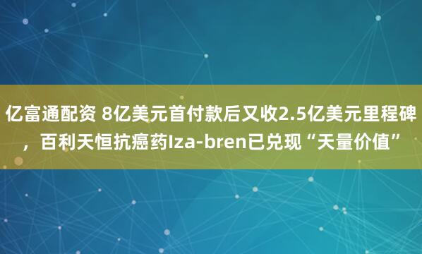 亿富通配资 8亿美元首付款后又收2.5亿美元里程碑，百利天恒抗癌药Iza-bren已兑现“天量价值”