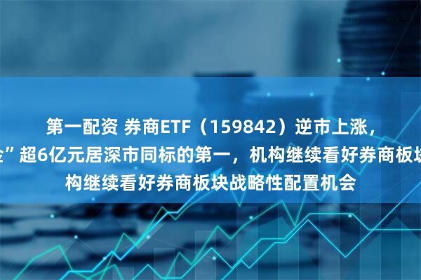 第一配资 券商ETF（159842）逆市上涨，近五日累计“吸金”超6亿元居深市同标的第一，机构继续看好券商板块战略性配置机会