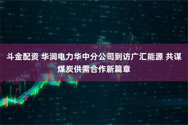 斗金配资 华润电力华中分公司到访广汇能源 共谋煤炭供需合作新篇章