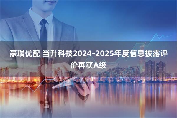 豪瑞优配 当升科技2024-2025年度信息披露评价再获A级