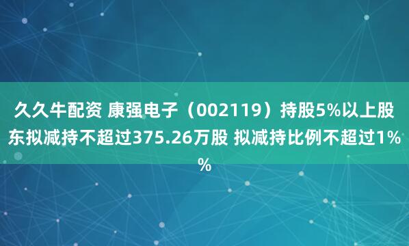 久久牛配资 康强电子（002119）持股5%以上股东拟减持不超过375.26万股 拟减持比例不超过1%