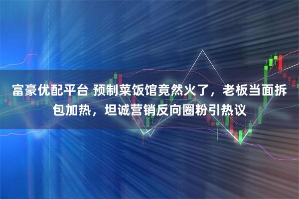 富豪优配平台 预制菜饭馆竟然火了，老板当面拆包加热，坦诚营销反向圈粉引热议