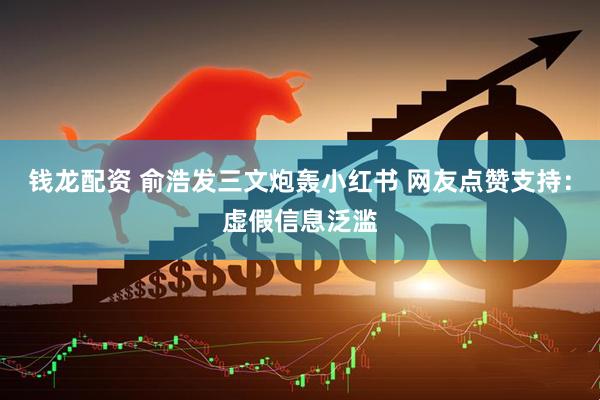 钱龙配资 俞浩发三文炮轰小红书 网友点赞支持：虚假信息泛滥