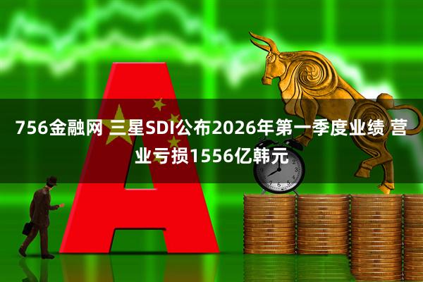 756金融网 三星SDI公布2026年第一季度业绩 营业亏损1556亿韩元